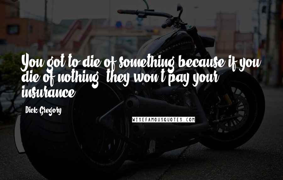 Dick Gregory Quotes: You got to die of something because if you die of nothing, they won't pay your insurance.