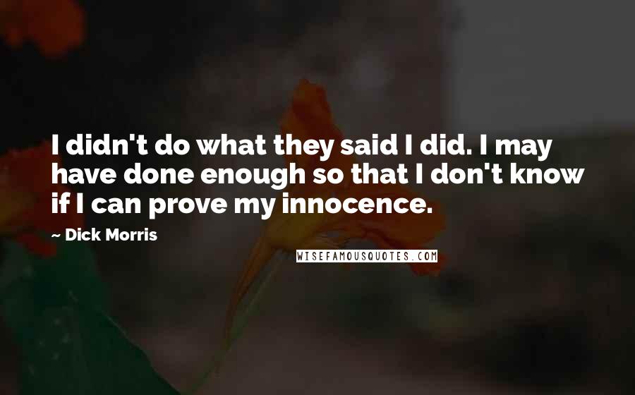 Dick Morris Quotes: I didn't do what they said I did. I may have done enough so that I don't know if I can prove my innocence.