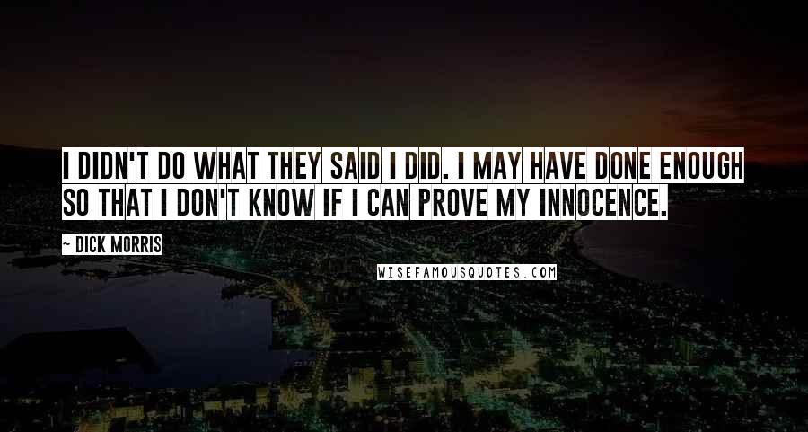 Dick Morris Quotes: I didn't do what they said I did. I may have done enough so that I don't know if I can prove my innocence.