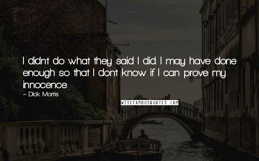 Dick Morris Quotes: I didn't do what they said I did. I may have done enough so that I don't know if I can prove my innocence.