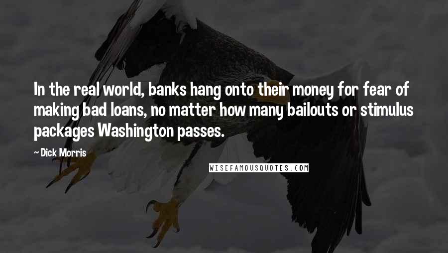 Dick Morris Quotes: In the real world, banks hang onto their money for fear of making bad loans, no matter how many bailouts or stimulus packages Washington passes.