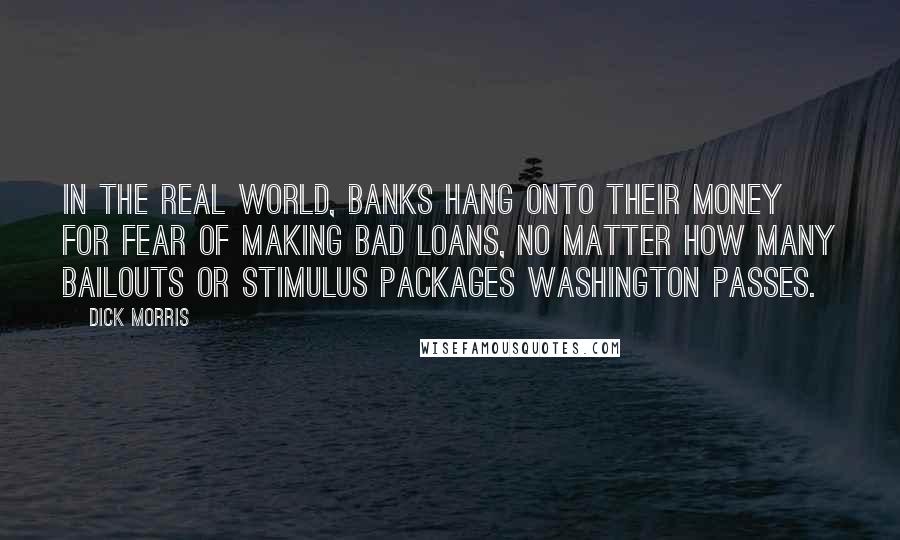 Dick Morris Quotes: In the real world, banks hang onto their money for fear of making bad loans, no matter how many bailouts or stimulus packages Washington passes.