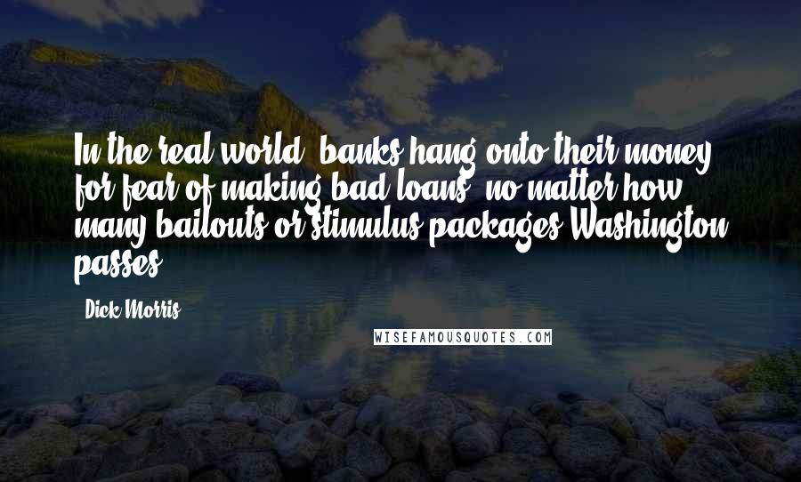 Dick Morris Quotes: In the real world, banks hang onto their money for fear of making bad loans, no matter how many bailouts or stimulus packages Washington passes.