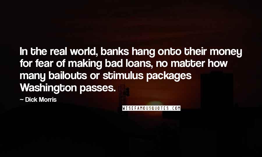 Dick Morris Quotes: In the real world, banks hang onto their money for fear of making bad loans, no matter how many bailouts or stimulus packages Washington passes.