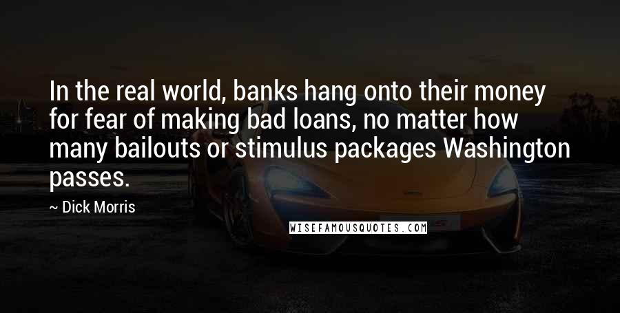 Dick Morris Quotes: In the real world, banks hang onto their money for fear of making bad loans, no matter how many bailouts or stimulus packages Washington passes.