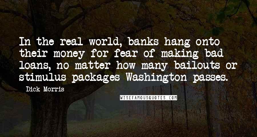 Dick Morris Quotes: In the real world, banks hang onto their money for fear of making bad loans, no matter how many bailouts or stimulus packages Washington passes.