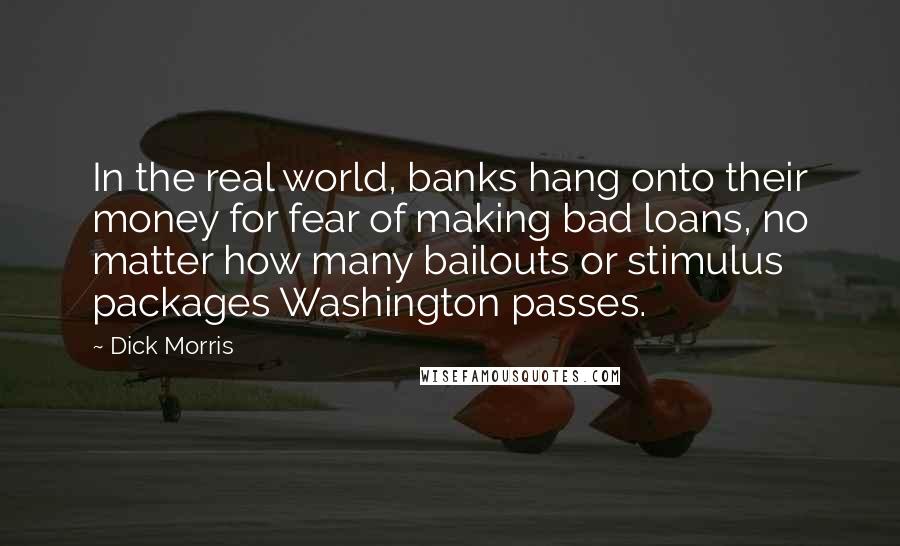 Dick Morris Quotes: In the real world, banks hang onto their money for fear of making bad loans, no matter how many bailouts or stimulus packages Washington passes.