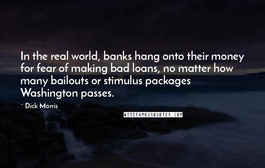 Dick Morris Quotes: In the real world, banks hang onto their money for fear of making bad loans, no matter how many bailouts or stimulus packages Washington passes.