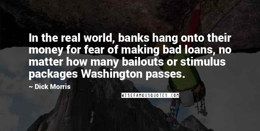 Dick Morris Quotes: In the real world, banks hang onto their money for fear of making bad loans, no matter how many bailouts or stimulus packages Washington passes.