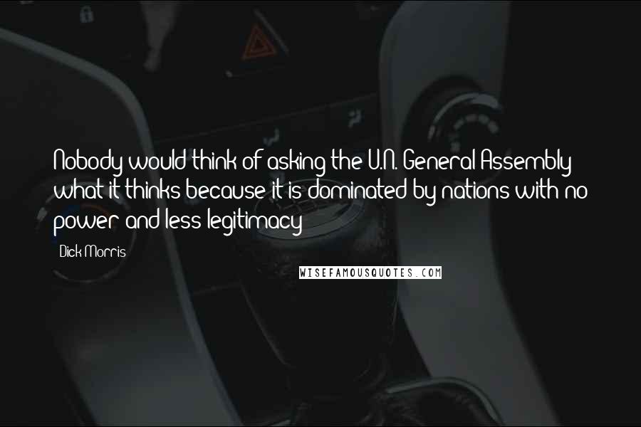 Dick Morris Quotes: Nobody would think of asking the U.N. General Assembly what it thinks because it is dominated by nations with no power and less legitimacy