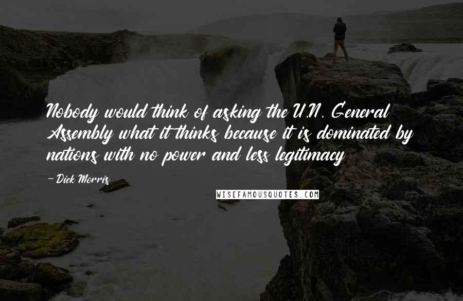 Dick Morris Quotes: Nobody would think of asking the U.N. General Assembly what it thinks because it is dominated by nations with no power and less legitimacy