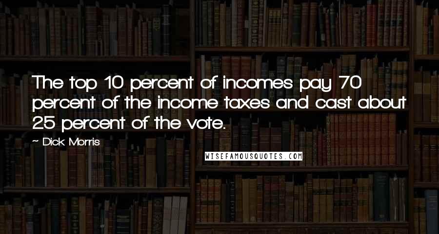 Dick Morris Quotes: The top 10 percent of incomes pay 70 percent of the income taxes and cast about 25 percent of the vote.