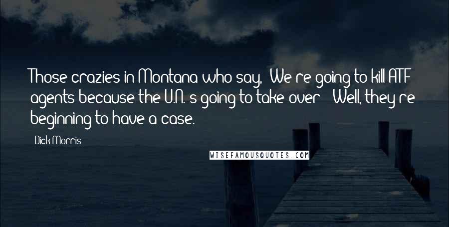 Dick Morris Quotes: Those crazies in Montana who say, 'We're going to kill ATF agents because the U.N.'s going to take over'? Well, they're beginning to have a case.