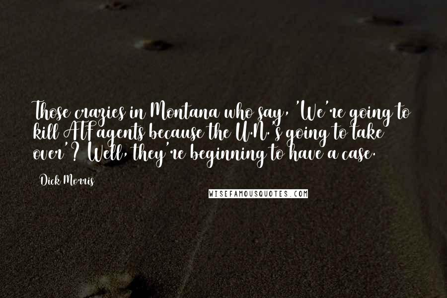 Dick Morris Quotes: Those crazies in Montana who say, 'We're going to kill ATF agents because the U.N.'s going to take over'? Well, they're beginning to have a case.