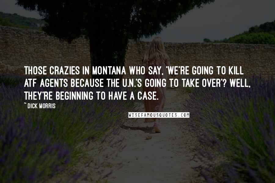 Dick Morris Quotes: Those crazies in Montana who say, 'We're going to kill ATF agents because the U.N.'s going to take over'? Well, they're beginning to have a case.