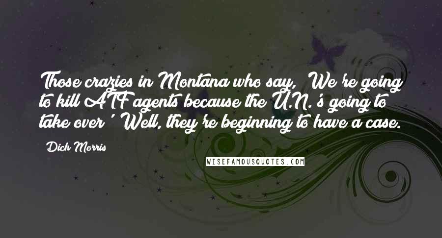 Dick Morris Quotes: Those crazies in Montana who say, 'We're going to kill ATF agents because the U.N.'s going to take over'? Well, they're beginning to have a case.