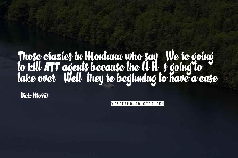 Dick Morris Quotes: Those crazies in Montana who say, 'We're going to kill ATF agents because the U.N.'s going to take over'? Well, they're beginning to have a case.