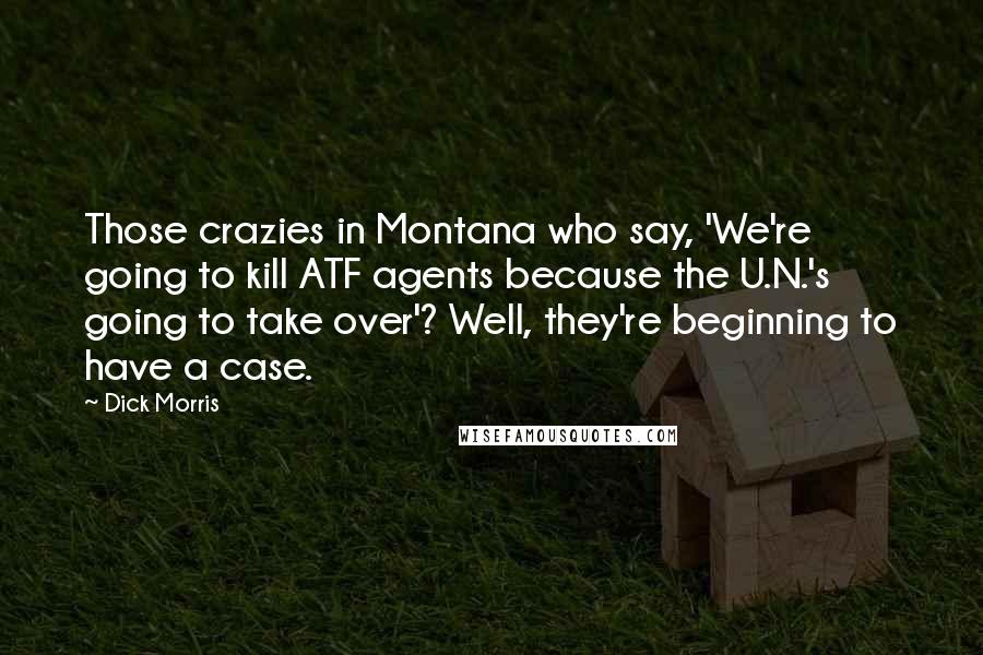 Dick Morris Quotes: Those crazies in Montana who say, 'We're going to kill ATF agents because the U.N.'s going to take over'? Well, they're beginning to have a case.