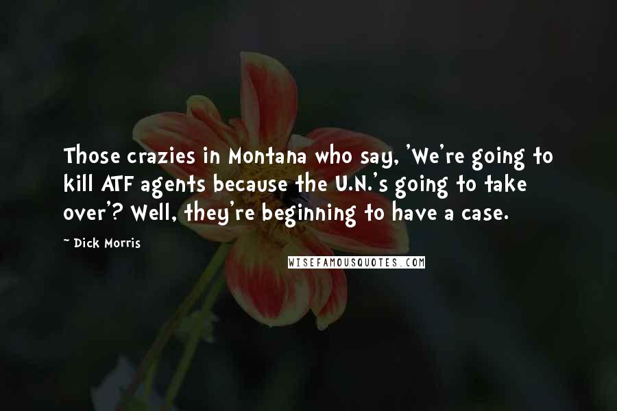 Dick Morris Quotes: Those crazies in Montana who say, 'We're going to kill ATF agents because the U.N.'s going to take over'? Well, they're beginning to have a case.