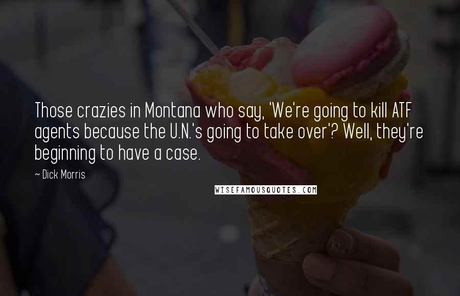 Dick Morris Quotes: Those crazies in Montana who say, 'We're going to kill ATF agents because the U.N.'s going to take over'? Well, they're beginning to have a case.