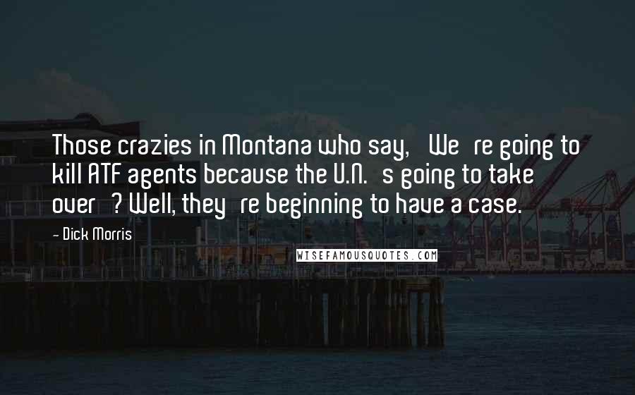 Dick Morris Quotes: Those crazies in Montana who say, 'We're going to kill ATF agents because the U.N.'s going to take over'? Well, they're beginning to have a case.