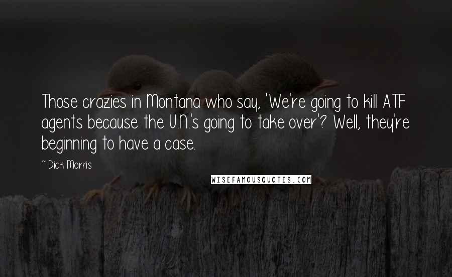 Dick Morris Quotes: Those crazies in Montana who say, 'We're going to kill ATF agents because the U.N.'s going to take over'? Well, they're beginning to have a case.