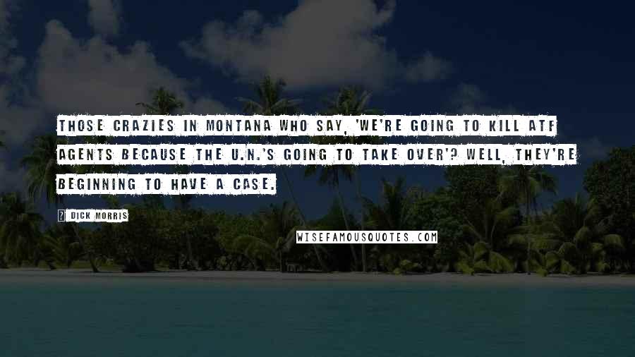 Dick Morris Quotes: Those crazies in Montana who say, 'We're going to kill ATF agents because the U.N.'s going to take over'? Well, they're beginning to have a case.