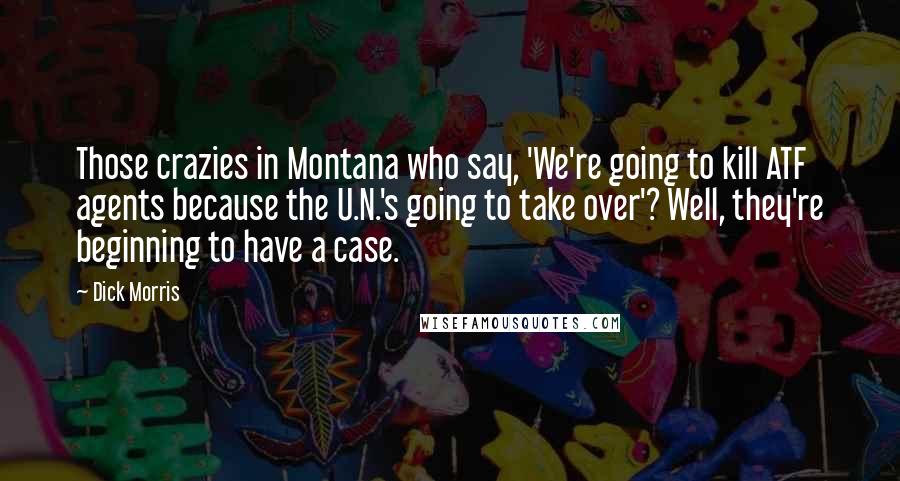 Dick Morris Quotes: Those crazies in Montana who say, 'We're going to kill ATF agents because the U.N.'s going to take over'? Well, they're beginning to have a case.