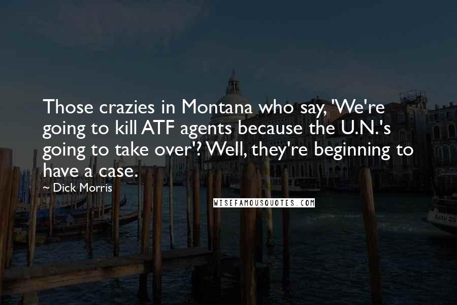 Dick Morris Quotes: Those crazies in Montana who say, 'We're going to kill ATF agents because the U.N.'s going to take over'? Well, they're beginning to have a case.