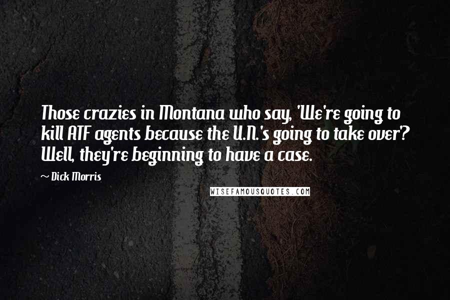 Dick Morris Quotes: Those crazies in Montana who say, 'We're going to kill ATF agents because the U.N.'s going to take over'? Well, they're beginning to have a case.