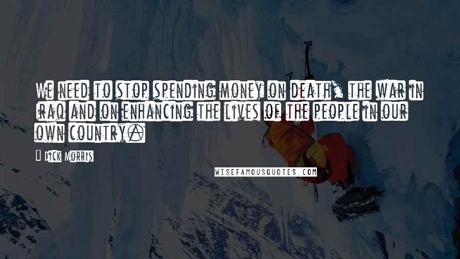 Dick Morris Quotes: We need to stop spending money on death, the war in Iraq and on enhancing the lives of the people in our own country.