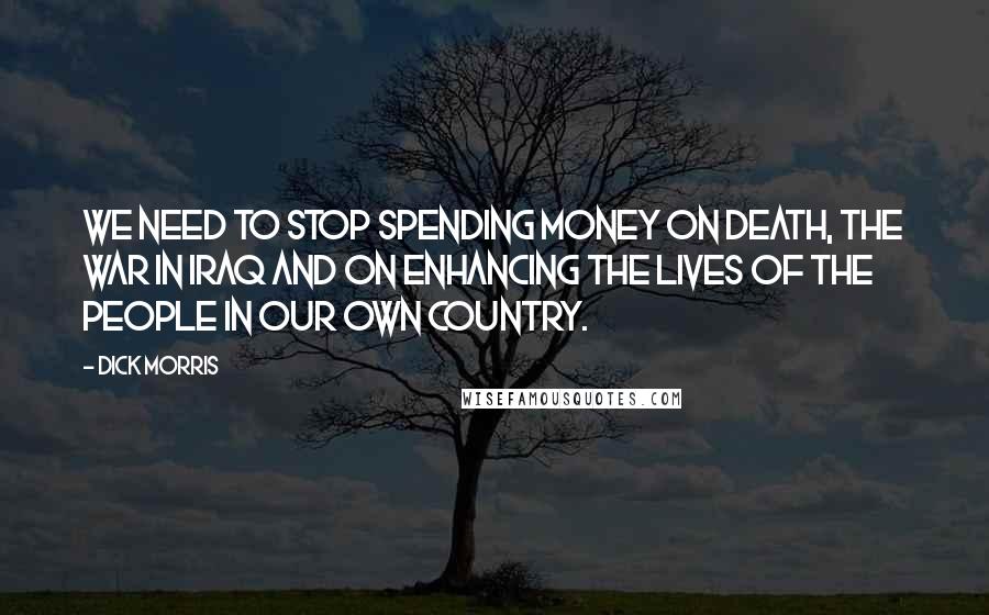 Dick Morris Quotes: We need to stop spending money on death, the war in Iraq and on enhancing the lives of the people in our own country.