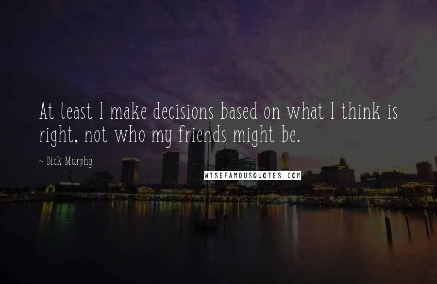 Dick Murphy Quotes: At least I make decisions based on what I think is right, not who my friends might be.