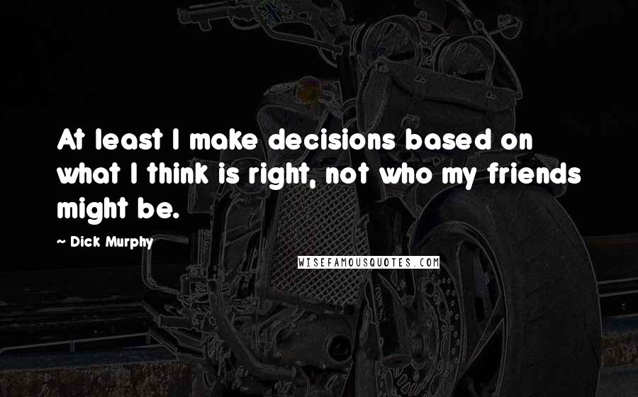 Dick Murphy Quotes: At least I make decisions based on what I think is right, not who my friends might be.