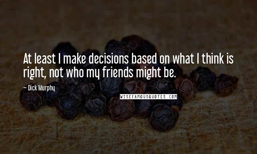 Dick Murphy Quotes: At least I make decisions based on what I think is right, not who my friends might be.