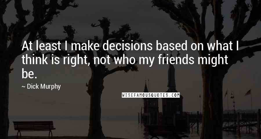 Dick Murphy Quotes: At least I make decisions based on what I think is right, not who my friends might be.
