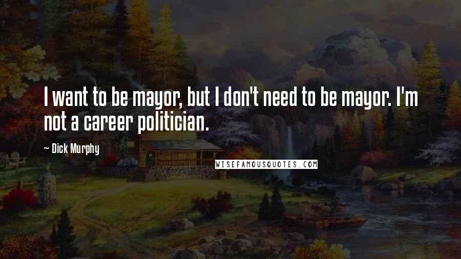 Dick Murphy Quotes: I want to be mayor, but I don't need to be mayor. I'm not a career politician.