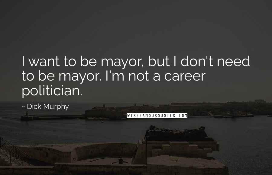 Dick Murphy Quotes: I want to be mayor, but I don't need to be mayor. I'm not a career politician.