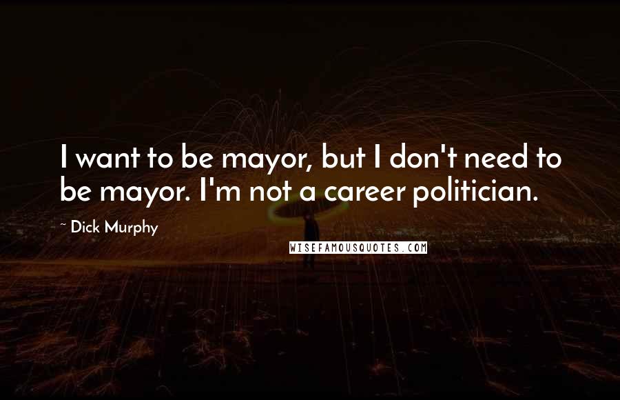 Dick Murphy Quotes: I want to be mayor, but I don't need to be mayor. I'm not a career politician.