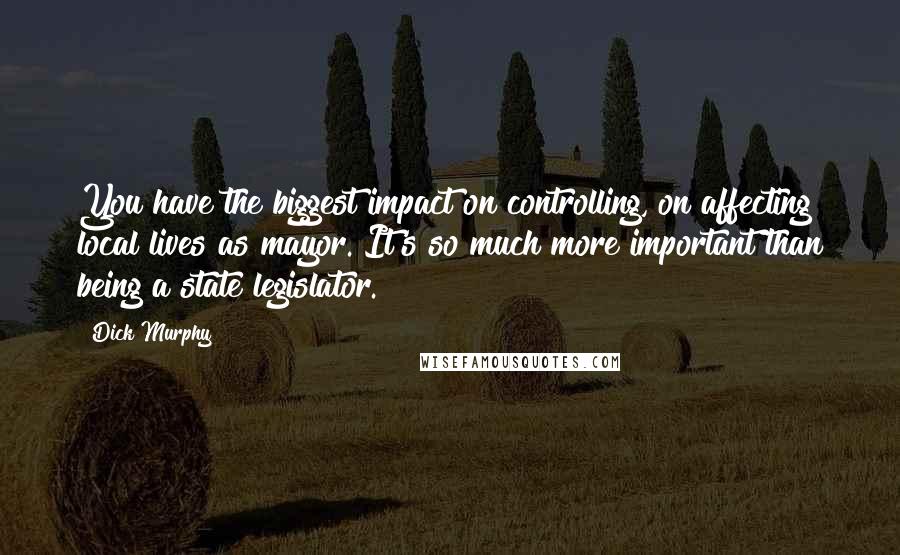 Dick Murphy Quotes: You have the biggest impact on controlling, on affecting local lives as mayor. It's so much more important than being a state legislator.