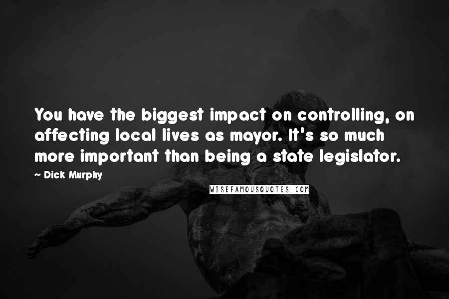 Dick Murphy Quotes: You have the biggest impact on controlling, on affecting local lives as mayor. It's so much more important than being a state legislator.