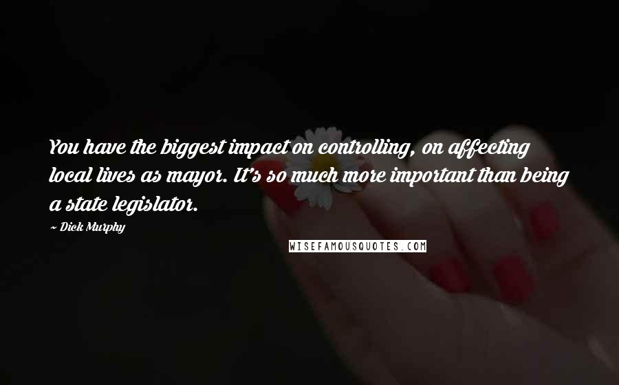 Dick Murphy Quotes: You have the biggest impact on controlling, on affecting local lives as mayor. It's so much more important than being a state legislator.