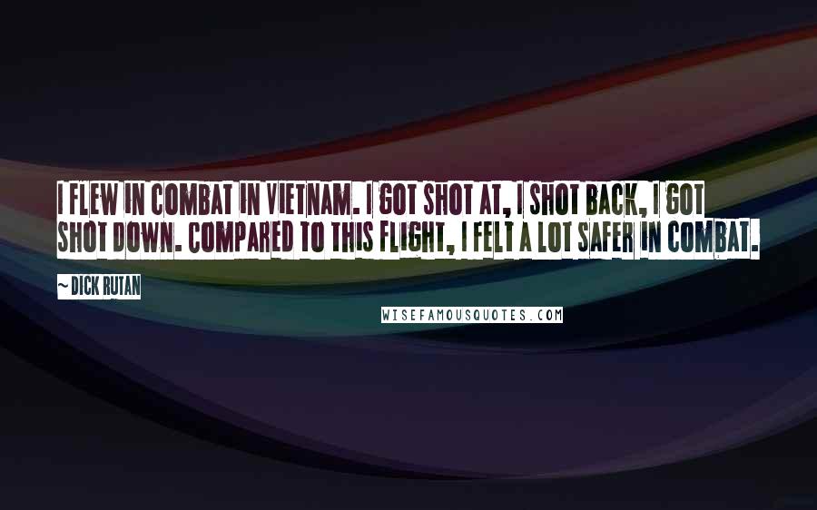 Dick Rutan Quotes: I flew in combat in Vietnam. I got shot at, I shot back, I got shot down. Compared to this flight, I felt a lot safer in combat.