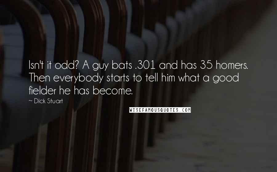 Dick Stuart Quotes: Isn't it odd? A guy bats .301 and has 35 homers. Then everybody starts to tell him what a good fielder he has become.