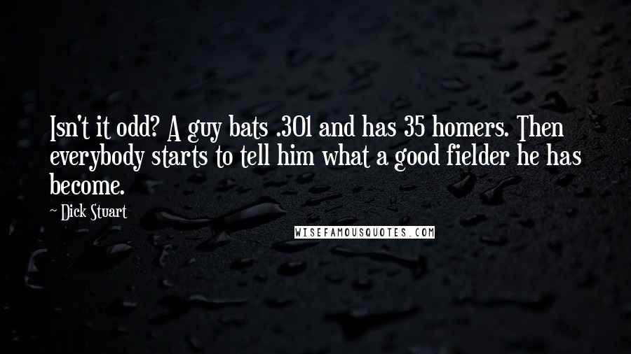 Dick Stuart Quotes: Isn't it odd? A guy bats .301 and has 35 homers. Then everybody starts to tell him what a good fielder he has become.