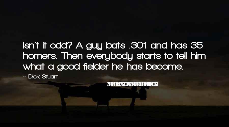 Dick Stuart Quotes: Isn't it odd? A guy bats .301 and has 35 homers. Then everybody starts to tell him what a good fielder he has become.