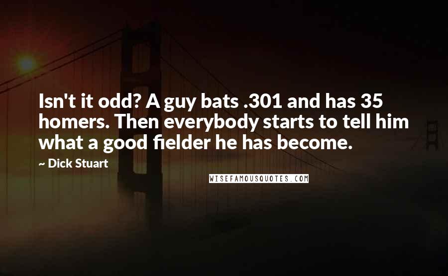 Dick Stuart Quotes: Isn't it odd? A guy bats .301 and has 35 homers. Then everybody starts to tell him what a good fielder he has become.