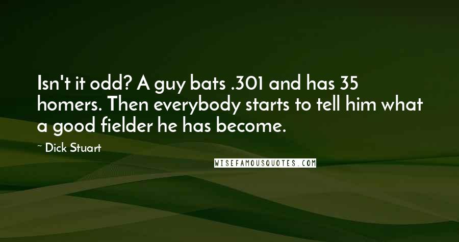 Dick Stuart Quotes: Isn't it odd? A guy bats .301 and has 35 homers. Then everybody starts to tell him what a good fielder he has become.