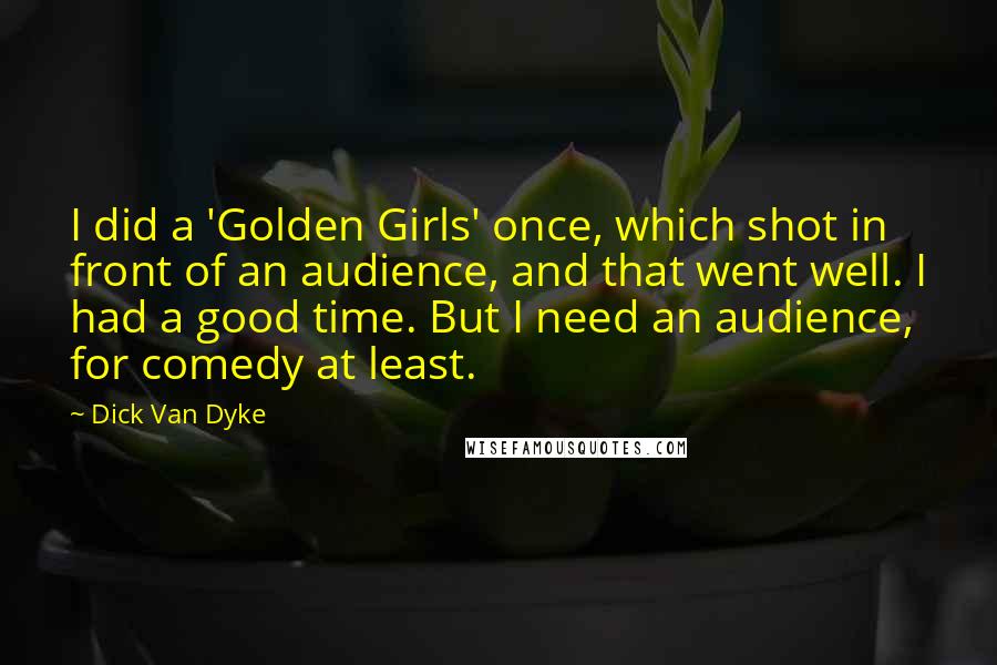 Dick Van Dyke Quotes: I did a 'Golden Girls' once, which shot in front of an audience, and that went well. I had a good time. But I need an audience, for comedy at least.