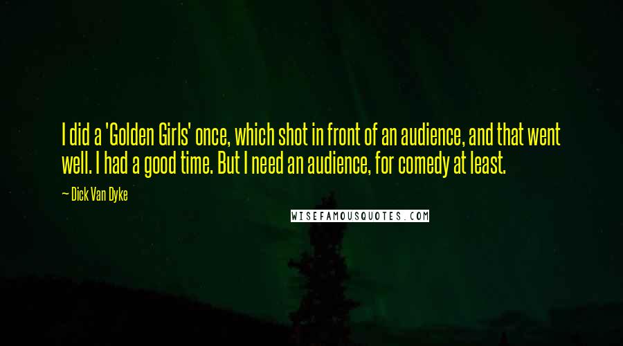 Dick Van Dyke Quotes: I did a 'Golden Girls' once, which shot in front of an audience, and that went well. I had a good time. But I need an audience, for comedy at least.